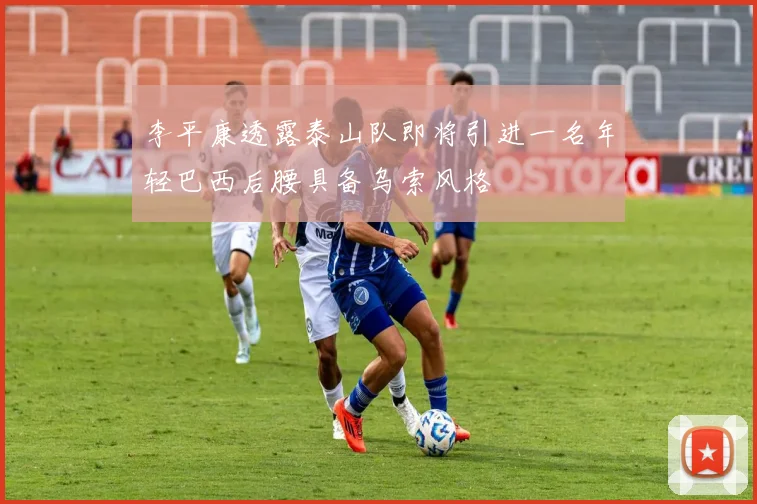李平康透露泰山队即将引进一名年轻巴西后腰具备乌索风格