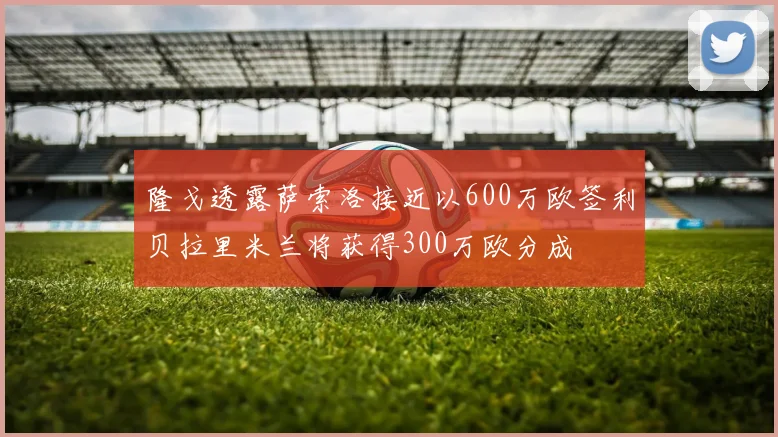 隆戈透露萨索洛接近以600万欧签利贝拉里米兰将获得300万欧分成