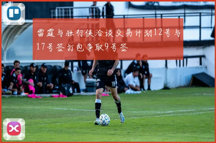 雷霆与独行侠洽谈交易计划12号与17号签打包争取9号签
