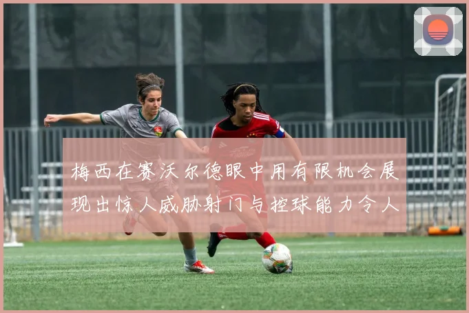 梅西在赛沃尔德眼中用有限机会展现出惊人威胁射门与控球能力令人赞叹