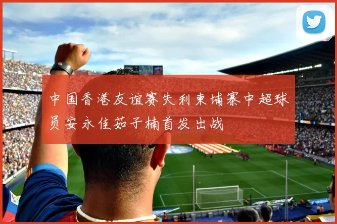 中国香港友谊赛失利柬埔寨中超球员安永佳茹子楠首发出战