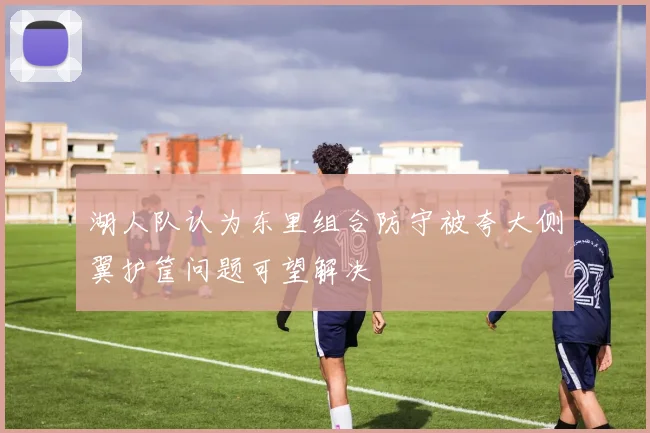 湖人队认为东里组合防守被夸大侧翼护筐问题可望解决
