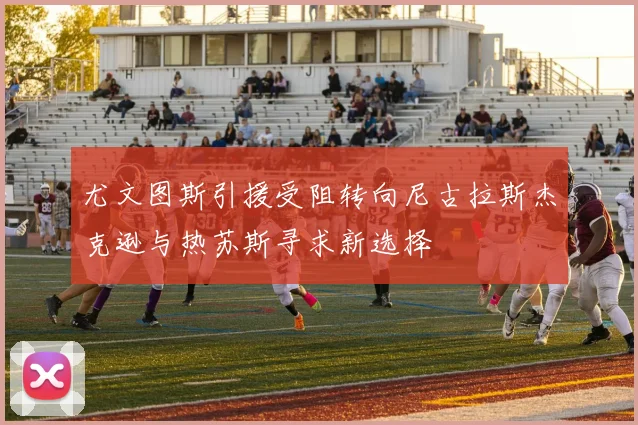 尤文图斯引援受阻转向尼古拉斯杰克逊与热苏斯寻求新选择
