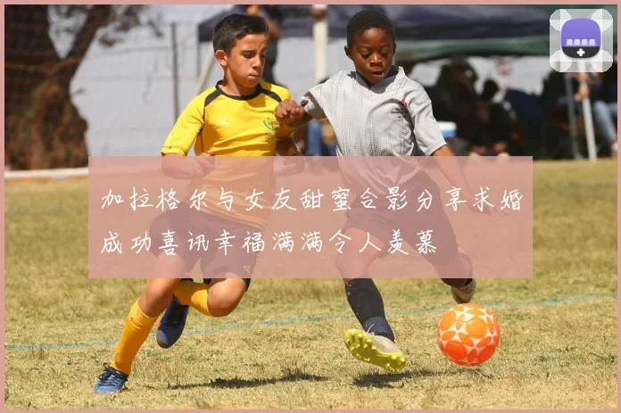 加拉格尔与女友甜蜜合影分享求婚成功喜讯幸福满满令人羡慕