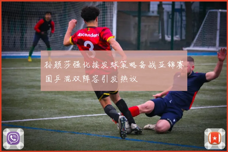 孙颖莎强化接发球策略备战亚锦赛国乒混双阵容引发热议