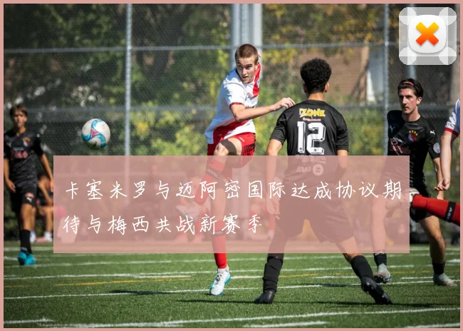 卡塞米罗与迈阿密国际达成协议期待与梅西共战新赛季
