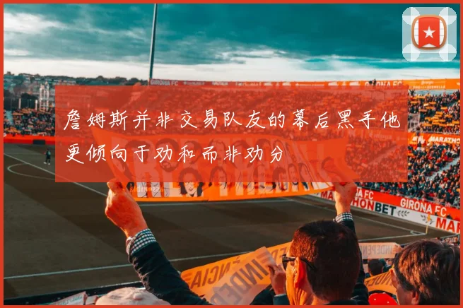 詹姆斯并非交易队友的幕后黑手他更倾向于劝和而非劝分