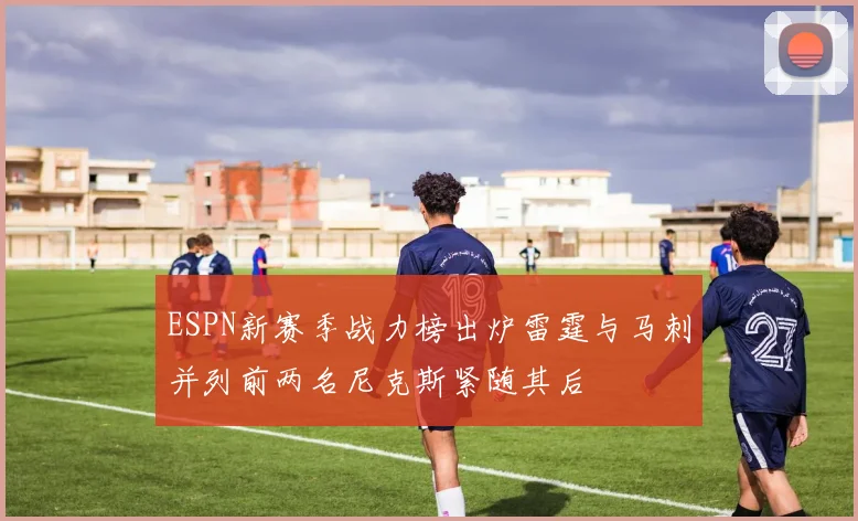 ESPN新赛季战力榜出炉雷霆与马刺并列前两名尼克斯紧随其后